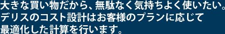 大きな買い物だから、無駄なく気持よく使いたい。デリスのコスト設計はお客様のプランに応じて最適化した計算を行います。