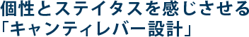 個性とステイタスを感じさせる「キャンティレバー設計」