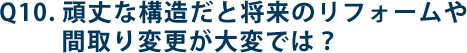 Q10.頑丈な構造だと将来のリフォームや間取り変更が大変では？