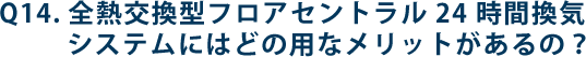 Q14.全熱交換型フロアセントラル24 時間換気システムにはどの用なメリットがあるの？