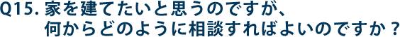 Q15.家を建てたいと思うのですが、何からどのように相談すればよいのですか？