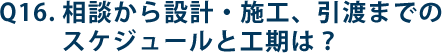 Q16.相談から設計・施工、引渡までのスケジュールと工期は？