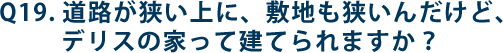 Q19.道路が狭い上に、敷地も狭いんだけど、デリスの家って建てられますか？