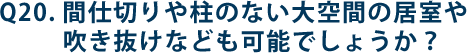 Q20.間仕切りや柱のない大空間の居室や吹き抜けなども可能でしょうか？