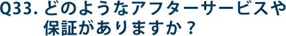 Q33.どのようなアフターサービスや保証がありますか？