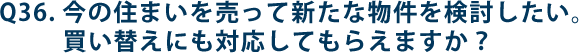 Q36.今の住まいを売って新たな物件を検討したい。買い替えにも対応してもらえますか？