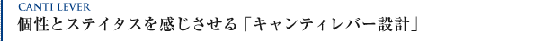 個性とステイタスを感じさせる「キャンティレバー設計」