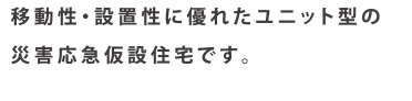 移動性・設置性に優れたユニット型の
災害応急仮設住宅です。