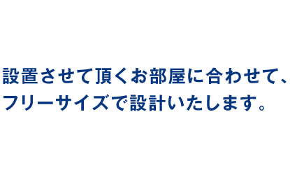 設置させて頂くお部屋に合わせて、フリーサイズで設計いたします。